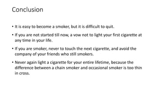 Conclusion
• It is easy to become a smoker, but it is difficult to quit.
• If you are not started till now, a vow not to light your first cigarette at
any time in your life.
• If you are smoker, never to touch the next cigarette, and avoid the
company of your friends who still smokers.
• Never again light a cigarette for your entire lifetime, because the
difference between a chain smoker and occasional smoker is too thin
in cross.
 