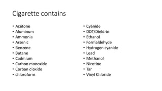 Cigarette contains
• Acetone
• Aluminum
• Ammonia
• Arsenic
• Benzene
• Butane
• Cadmium
• Carbon monoxide
• Corban dioxide
• chloroform
• Cyanide
• DDT/Dieldrin
• Ethanol
• Formaldehyde
• Hydrogen cyanide
• Lead
• Methanol
• Nicotine
• Tar
• Vinyl Chloride
 
