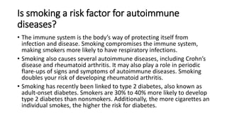 Is smoking a risk factor for autoimmune
diseases?
• The immune system is the body’s way of protecting itself from
infection and disease. Smoking compromises the immune system,
making smokers more likely to have respiratory infections.
• Smoking also causes several autoimmune diseases, including Crohn’s
disease and rheumatoid arthritis. It may also play a role in periodic
flare-ups of signs and symptoms of autoimmune diseases. Smoking
doubles your risk of developing rheumatoid arthritis.
• Smoking has recently been linked to type 2 diabetes, also known as
adult-onset diabetes. Smokers are 30% to 40% more likely to develop
type 2 diabetes than nonsmokers. Additionally, the more cigarettes an
individual smokes, the higher the risk for diabetes.
 