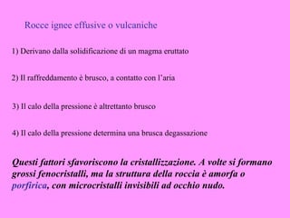 Rocce ignee effusive o vulcaniche

1) Derivano dalla solidificazione di un magma eruttato


2) Il raffreddamento è brusco, a contatto con l’aria


3) Il calo della pressione è altrettanto brusco


4) Il calo della pressione determina una brusca degassazione


Questi fattori sfavoriscono la cristallizzazione. A volte si formano
grossi fenocristalli, ma la struttura della roccia è amorfa o
porfirica, con microcristalli invisibili ad occhio nudo.
 