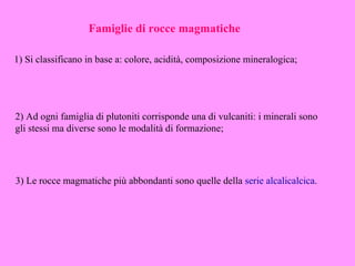 Famiglie di rocce magmatiche

1) Si classificano in base a: colore, acidità, composizione mineralogica;




2) Ad ogni famiglia di plutoniti corrisponde una di vulcaniti: i minerali sono
gli stessi ma diverse sono le modalità di formazione;




3) Le rocce magmatiche più abbondanti sono quelle della serie alcalicalcica.
 
