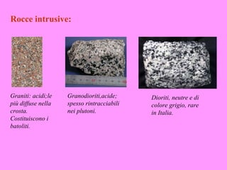 Rocce intrusive:




Graniti: acidi;le   Granodioriti,acide;     Dioriti, neutre e di
più diffuse nella   spesso rintracciabili   colore grigio, rare
crosta.             nei plutoni.            in Italia.
Costituiscono i
batoliti.
 