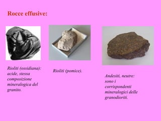 Rocce effusive:




Rioliti (ossidiana):
                       Rioliti (pomice).
acide, stessa                              Andesiti, neutre:
composizione                               sono i
mineralogica del                           corrispondenti
granito.                                   mineralogici delle
                                           granodioriti.
 