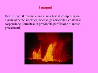 I magmi

Definizione: il magma è una massa fusa di composizione
essenzialmente silicatica, ricca di gas disciolti e cristalli in
sospensione, formatasi in profondità per fusione di masse
preesistenti.
 