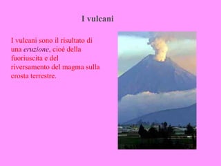 I vulcani

I vulcani sono il risultato di
una eruzione, cioè della
fuoriuscita e del
riversamento del magma sulla
crosta terrestre.
 