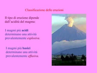 Classificazione delle eruzioni

Il tipo di eruzione dipende
dall’acidità del magma:

I magmi più acidi
determinano una attività
prevalentemente esplosiva.


I magmi più basici
determinano una attività
prevalentemente effusiva.
 