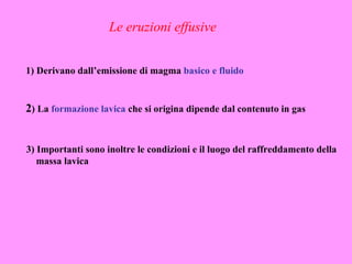 Le eruzioni effusive


1) Derivano dall’emissione di magma basico e fluido


2) La formazione lavica che si origina dipende dal contenuto in gas


3) Importanti sono inoltre le condizioni e il luogo del raffreddamento della
   massa lavica
 