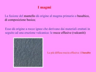I magmi

La fusione del mantello dà origine al magma primario o basaltico,
di composizione basica;

Esso dà origine a rocce ignee che derivano dai materiali eruttati in
seguito ad una eruzione vulcanica: le rocce effusive (vulcaniti)




                                 La più diffusa roccia effusiva: il basalto
 