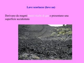 Lave scoriacee (lave aa)


Derivano da magmi basici ricchi di gas e presentano una
superficie accidentata
 
