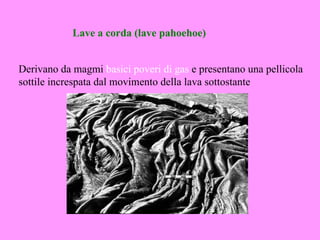Lave a corda (lave pahoehoe)


Derivano da magmi basici poveri di gas e presentano una pellicola
sottile increspata dal movimento della lava sottostante
 