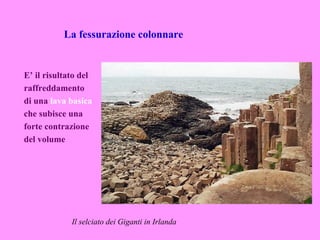 La fessurazione colonnare


E’ il risultato del
raffreddamento
di una lava basica
che subisce una
forte contrazione
del volume




             Il selciato dei Giganti in Irlanda
 