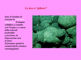 Le lave a “pillows”


Sono il risultato di
eruzioni in ambiente
subacqueo. Il magma
solidifica a contatto
con l’acqua e, a causa
della notevole
profondità
e pressione, la
degassazione non
avviene.
Si formano quindi le
caratteristiche strutture
rotondeggianti.
 