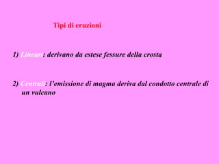 Tipi di eruzioni



1) Lineari: derivano da estese fessure della crosta



2) Centrali: l’emissione di magma deriva dal condotto centrale di
   un vulcano
 