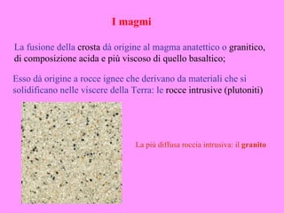 I magmi

La fusione della crosta dà origine al magma anatettico o granitico,
di composizione acida e più viscoso di quello basaltico;

Esso dà origine a rocce ignee che derivano da materiali che si
solidificano nelle viscere della Terra: le rocce intrusive (plutoniti)




                                  La più diffusa roccia intrusiva: il granito
 