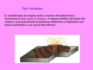 Tipo Vulcaniano

E’ caratterizzato da magma acido e viscoso che determina la
formazione di una cupola di ristagno. Il magma solidifica all’interno del
cratere e successivamente la pressione determina un’esplosione con
lancio di piroclasti e una nuova fase effusiva
 