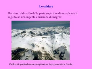 Le caldere

Derivano dal crollo della parte superiore di un vulcano in
seguito ad una ingente emissione di magma:




 Caldera di sprofondamento riempita da un lago ghiacciato in Alaska
 