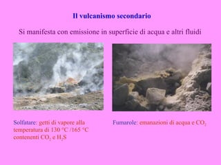 Il vulcanismo secondario

  Si manifesta con emissione in superficie di acqua e altri fluidi




Solfatare: getti di vapore alla     Fumarole: emanazioni di acqua e CO2
temperatura di 130 °C /165 °C
contenenti CO2 e H2S
 