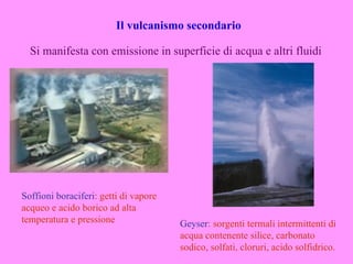Il vulcanismo secondario

  Si manifesta con emissione in superficie di acqua e altri fluidi




Soffioni boraciferi: getti di vapore
acqueo e acido borico ad alta
temperatura e pressione                Geyser: sorgenti termali intermittenti di
                                       acqua contenente silice, carbonato
                                       sodico, solfati, cloruri, acido solfidrico.
 