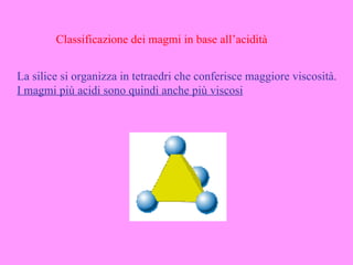 Classificazione dei magmi in base all’acidità


La silice si organizza in tetraedri che conferisce maggiore viscosità.
I magmi più acidi sono quindi anche più viscosi
 