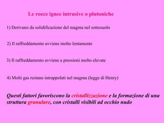 Le rocce ignee intrusive o plutoniche

1) Derivano da solidificazione del magma nel sottosuolo


2) Il raffreddamento avviene molto lentamente


3) Il raffreddamento avviene a pressioni molto elevate


4) Molti gas restano intrappolati nel magma (legge di Henry)


Questi fattori favoriscono la cristallizzazione e la formazione di una
struttura granulare, con cristalli visibili ad occhio nudo
 