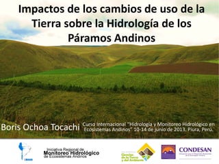 Impactos de los cambios de uso de la
Tierra sobre la Hidrología de los
Páramos Andinos
Boris Ochoa Tocachi Curso Internacional “Hidrología y Monitoreo Hidrológico en
Ecosistemas Andinos” 10-14 de junio de 2013. Piura, Perú.
 