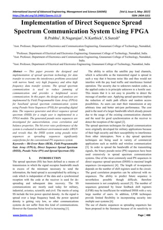 International Journal of Advanced Engineering, Management and Science (IJAEMS) [Vol-3, Issue-5, May- 2017]
https://dx.doi.org/10.24001/ijaems.3.5.13 ISSN: 2454-1311
www.ijaems.com Page | 488
Implementation of Direct Sequence Spread
Spectrum Communication System Using FPGA
R.Prabhu1
, R.Nagarajan2
, N.Karthick3
, S.Suresh4
1
Asst. Professor, Department of Electronics and Communication Engineering, Gnanamani College of Technology, Namakkal,
India.
2
Professor, Department of Electrical and Electronics Engineering, Gnanamani College of Technology, Namakkal, India.
3
Asst. Professor, Department of Electronics and Communication Engineering, Gnanamani College of Technology, Namakkal,
India.
4
Asst. Professor, Department of Electrical and Electronics Engineering, Gnanamani College of Technology, Namakkal, India
Abstract — This paper presents the designed and
implementation of spread spectrum technology for data
transfer to overcome the interference problems associated
with narrow band, very high frequency and ultra high
frequency data transfer systems. The spread spectrum
communication is used to reduce jamming of
communication and provides a heightened secure
communication. In this paper, the design and analyzes are
implemented by Field Programmable Gate Array (FPGA)
for baseband spread spectrum communication system
using Pseudo Noise Sequences (PNS) for spreading digital
data. The sequence generator and direct sequence spread
spectrum (DSSS) for a single user is implemented in a
FPGA module. The generated pseudo noise sequences are
investigated for autocorrelation, cross correlation and
balance properties. The bit error rates performance of the
system is evaluated in multiuser environment under AWGN
and reveals that, the DSSS system using pseudo noise
sequences as spreading sequences significantly
outperforms for the conventional PN sequences system
Keywords— Bit Error Rates (BER), Field Programmable
Gate Array (FPGA), Direct Sequence Spread Spectrum
(DSSS), Pseudo Noise (PN) and Spread Spectrum (SS).
I. INTRODUCTION
The spread spectrum (SS) has been defined as a means of
transmission in which the signal occupies bandwidth much
in excess of the minimum necessary to send the
information, the band spread is accomplished by utilizing a
code which is independent of the data and a synchronized
reception with the code at the receiver is used for de-
spreading and subsequent data recovery. The SS
communications are mostly used today for military,
industrial, avionics, scientific and civil. The merits of using
SS include the low power spectral density. As the signal is
spread over a large frequency band, the power spectral
density is getting very low, so other communications
systems do not suffer from this kind of communications.
However the Gaussian Noise level is increasing [1].
The ability to utilize the satellite pay load channels,
which is achievable as the transmitted signal is spread in
such a way that it become noise like and thus would not
interfere with the pay load traffic and interference limited
operation. The security due to unknown random codes, as
the applied codes is in principle unknown to a hostile user.
This means that it is not easy to possible to detect the
message of another user. Applying spread spectrum implies
the reduction of multi path effects and random access
possibilities. As users can start their transmission at any
arbitrary time and better anti-jam performance. The cost
paid is the need of a larger bandwidth which already present
due to the usage of the existing communication channels
and the need for good synchronization at the receiver to
detect the reception of the signal [2].
The spread spectrum techniques for digital communication
were originally developed for military applications because
of their high security and their susceptibility to interference
from other interceptors. Now a day spread spectrum
techniques are being used in variety of commercial
applications such as mobile and wireless communication
[3]. In order to spread the bandwidth of the transmitting
signals, the binary pseudo noise (PN) sequences have been
used extensively in spread spectrum communication
systems. One of the most commonly used PN sequences in
direct sequence spread spectrum (DSSS) is maximal length
sequences (m-sequences) [4]. The length of m-sequences
depends on the number of shift registers used in the circuit.
The good correlation properties can be achieved with m-
sequences. The ability to predict future sequence is
nevertheless possible though difficult; therefore
transmission is not completely secured [5]. The number of
sequences generated by linear feedback shift registers
(LFSR) may be insufficient for wideband DSSS with a very
large number of users. In addition, LFSR techniques
provide limited flexibility in incorporating security into
multiple user systems [6].
The use of chaotic sequences as spreading sequences has
been proposed in the literature because of its sensitivity to
 