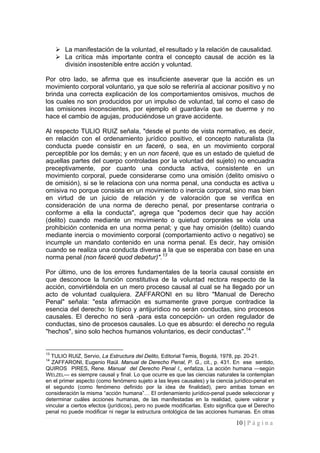 10 | P á g i n a 
 
La manifestación de la voluntad, el resultado y la relación de causalidad. 
 
La crítica más importante contra el concepto causal de acción es la división insostenible entre acción y voluntad. 
Por otro lado, se afirma que es insuficiente aseverar que la acción es un movimiento corporal voluntario, ya que solo se referiría al accionar positivo y no brinda una correcta explicación de los comportamientos omisivos, muchos de los cuales no son producidos por un impulso de voluntad, tal como el caso de las omisiones inconscientes, por ejemplo el guardavía que se duerme y no hace el cambio de agujas, produciéndose un grave accidente. 
Al respecto TULIO RUIZ señala, "desde el punto de vista normativo, es decir, en relación con el ordenamiento jurídico positivo, el concepto naturalista (la conducta puede consistir en un faceré, o sea, en un movimiento corporal perceptible por los demás; y en un non faceré, que es un estado de quietud de aquellas partes del cuerpo controladas por la voluntad del sujeto) no encuadra preceptivamente, por cuanto una conducta activa, consistente en un movimiento corporal, puede considerarse como una omisión (delito omisivo o de omisión), si se le relaciona con una norma penal, una conducta es activa u omisiva no porque consista en un movimiento o inercia corporal, sino mas bien en virtud de un juicio de relación y de valoración que se verifica en consideración de una norma de derecho penal, por presentarse contraria o conforme a ella la conducta", agrega que "podemos decir que hay acción (delito) cuando mediante un movimiento o quietud corporales se viola una prohibición contenida en una norma penal; y que hay omisión (delito) cuando mediante inercia o movimiento corporal (comportamiento activo o negativo) se incumple un mandato contenido en una norma penal. Es decir, hay omisión cuando se realiza una conducta diversa a la que se esperaba con base en una norma penal (non faceré quod debetur)".13 
Por último, uno de los errores fundamentales de la teoría causal consiste en que desconoce la función constitutiva de la voluntad rectora respecto de la acción, convirtiéndola en un mero proceso causal al cual se ha llegado por un acto de voluntad cualquiera. ZAFFARONI en su libro "Manual de Derecho Penal" señala: "esta afirmación es sumamente grave porque contradice la esencia del derecho: lo típico y antijurídico no serán conductas, sino procesos causales. El derecho no será -para esta concepción- un orden regulador de conductas, sino de procesos causales. Lo que es absurdo: el derecho no regula "hechos", sino solo hechos humanos voluntarios, es decir conductas".14 
13 TULIO RUIZ, Servio, La Estructura del Delito, Editorial Temis, Bogotá, 1978, pp. 20-21. 
14 ZAFFARONI, Eugenio Raúl. Manual de Derecho Penal, P. G., cit., p. 431. En ese sentido, QUIROS PIRES, Rene. Manual del Derecho Penal I., enfatiza, La acción humana —según WELZEL— es siempre causal y final. Lo que ocurre es que las ciencias naturales la contemplan en el primer aspecto (como fenómeno sujeto a las leyes causales) y la ciencia jurídico-penal en el segundo (como fenómeno definido por la idea de finalidad), pero ambas toman en consideración la misma “acción humana”… El ordenamiento jurídico-penal puede seleccionar y determinar cuáles acciones humanas, de las manifestadas en la realidad, quiere valorar y vincular a ciertos efectos (jurídicos), pero no puede modificarlas. Esto significa que el Derecho penal no puede modificar ni negar la estructura ontológica de las acciones humanas. En otras  