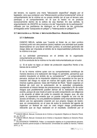 100 | P á g i n a 
del tercero, no supone una mera "tabuización específica" elegida por el legislador, sino que contienen una "diferenciación jurídica fundamental" entre el comportamiento de la víctima en su propio ámbito (en el que el tercero solo participa) y el comportamiento en el que la lesión no se produce exclusivamente dentro de la esfera de esa libertad. En ese sentido, la argumentación de ZACZYK es inversa a la del "argumento de la participación" utilizado por los partidarios de distinguir en el ámbito de las conductas arriesgadas entre "autopuesta en peligro" y "heteropuesta en peligro"239. 
3.7. IMPUTACIÓN A LA VÍCTIMA E IMPUTACIÓN OBJETIVA - RASGOS ESENCIALES 
3.7.1 Definición 
CANCIO MELIA, señala que "cuando el titular de un bien jurídico (víctima) junto con otra persona (autor) realizan una actividad que puede desencadenar en una lesión del bien jurídico, la actividad generado del riesgo debe ser imputada al ámbito de la responsabilidad preferente de la víctima si es que: 
a) La actividad permanezca en el ámbito de lo organizado conjuntamente por ambos. 
b) Si la conducta de la víctima no ha sido instrumentalizada por el autor. 
c) Si el autor no tiene un deber de protección específico frente a los bienes de la víctima240. 
Si es la misma victima quien con su comportamiento contribuye de manera decisiva a la realización del riesgo no permitido, pensamos que existirá imputación al ámbito de su competencia241. La jurisprudencia peruana, excluye de la imputación objetiva los supuestos en los que la creación del riesgo no recae en manos del sujeto activo sino de los mismos sujetos pasivos: Caso del Festival de Rock: “Quien organiza un festival de rock con la autorización de la autoridad competente, asumiendo al mismo tiempo las precauciones y seguridad a fin de evitar riesgos que posiblemente pueden derivar de la realización de dicho evento, porque de ese modo el autor se está comportando con diligencia y de acuerdo al deber de evitar la creación de riesgos; que, de otra parte, la experiencia enseña que un puente colgante es una vía de acceso al tránsito y no una plataforma bailable como imprudentemente le dieron uso los agraviados creando así sus propios riesgos de lesión; que, en consecuencia, en el caso de autos la conducta del agente de organizar un festival de rock no creó ningún riesgo jurídicamente relevante que se haya realizado en el resultado, existiendo por el 
239 CANCIO MELIA, Manuel, Conducta de la Víctima e Imputación Objetiva en Derecho Penal, cit., pp. 44 a 47. 
240 CANCIO MELIA, Manuel; Conducta de la Víctima e Imputación Objetiva en Derecho Penal, cit., p. 286. 
241 VILLAVICENCIO TERREROS, Felipe. La imputación objetiva en la jurisprudencia peruana. Instituto de derecho penal europeo e internacional. Universidad de castilla la mancha. Febrero 2010., p. 15.  