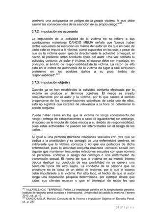 101 | P á g i n a 
contrario una autopuesta en peligro de la propia víctima, la que debe asumir las consecuencias de la asunción de su propio riesgo”242. 
3.7.2. Imputación no accesoria 
La imputación de la actividad de la víctima no se refiere a sus aportaciones materiales CANCIO MELIA señala que "puede haber tantos supuestos de ejecución en manos del autor en los que en caso de daño este se impute a la víctima, como supuestos en los que, a pesar de que es la víctima quien ejecuta directamente la actividad arriesgad, el hecho se presenta como conducta típica del autor. Una vez definida la actividad conjunta de autor y víctima, el suceso debe ser imputado, en principio, al ámbito de responsabilidad de la víctima. La razón de ello esta en la esfera de autonomía de la víctima da lugar a una atribución preferente en los posibles daños a su proa ámbito de responsabilidad".243 
3.7.3. Imputación objetiva 
Cuando ya se han establecido la actividad conjunta efectuada por la víctima se produce en términos objetivos. El riesgo es creado conjuntamente por el autor y la víctima, por lo que carece d sentido preguntarse de las representaciones subjetivas de cada uno de ellos, esto no significa que carezca de relevancia a la hora de determinar la acción conjunta. 
Puede haber casos en los que la víctima no tenga conocimiento del riesgo (entrega de estupefacientes o caso de aguardiente) sin embargo, el suceso se le imputa de todos modos a su ámbito de responsabilidad, pues estas actividades no pueden ser interpretadas sin el riesgo de los daños. 
Al igual si una persona mantiene relaciones sexuales con otra que se dedica a la prostitución y se contagia de una enfermedad venérea, es indiferente que la víctima conozca o no que era portadora de dicha enfermedad, pues la actividad conjunta realizada -contacto sexual con alguien que mantienen frecuentes relaciones sexuales con gran número de personas- conlleva el riesgo del contagio d una enfermedad de transmisión sexual. El hecho de que la víctima en su mundo interno decida desligar su conducta de esa posibilidad no se genera una conducta típica del otro sujeto. La conducta de la persona que se prostituye no es típica de un delito de lesiones, por lo que el suceso debe imputársele a la víctima. Por otro lado, el hecho de que el autor tenga una disposición psíquica determinada, por ejemplo desee que todos sus clientes mueran o que el bienestar de estos les sea 
242 VILLAVICENCIO TERREROS, Felipe. La imputación objetiva en la jurisprudencia peruana. Instituto de derecho penal europeo e internacional. Universidad de castilla la mancha. Febrero 2010., cit., p. 16. 
243 CANCIO MELIA, Manuel; Conducta de la Víctima e Imputación Objetiva en Derecho Penal, cit., p. 287.  