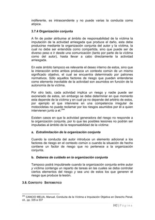 102 | P á g i n a 
indiferente, es intrascendente y no puede varias la conducta como atípica. 
3.7.4 Organización conjunta 
A fin de poder atribuirse al ámbito de responsabilidad de la víctima la imputación de la actividad arriesgada que produce el daño, esta debe producirse mediante la organización conjunta del autor y la víctima, la cual no debe ser entendida como compartida, sino que puede ser de diverso peso e ir desde una comunicación (tanto por parte de la víctima como del autor), hasta llevar a cabo directamente la actividad arriesgada. 
En este ámbito tampoco es relevante el deseo interno de estos, sino que la interacción entre ambos produzca un contexto común de un mismo significado objetivo, el cual se encuentra determinado por patrones normativos. Sólo aquellos factores de riesgo que pueden entenderse como elemento inevitable de la actividad son asumidos en función de la autonomía de la víctima. 
Por otro lado, cada actividad implica un riesgo y nadie puede ser exonerado de estos, sin embargo se debe determinar en que momento esta depende de la víctima y en cual ya no depende del arbitrio de estos, por ejemplo el que interviene en una competencia irregular de motocicletas no puede reclamar por los riesgos asumidos por él a quien intervienen junto a el.244 
Existen casos en que la actividad generadora del riesgo no responde a la organización conjunta, por lo que las posibles lesiones no podrán ser imputadas al ámbito de la responsabilidad de la víctima: 
a. 
Extralimitación de la organización conjunta 
Cuando la conducta del autor introduce un elemento adicional a los factores de riesgo en el contexto común o cuando la situación de hecho contiene un factor de riesgo que no pertenece a la organización conjunta. 
b. 
Deberes de cuidado en la organización conjunta 
Tampoco podrá imputársele cuando la organización conjunta entre autor y víctima contenga un reparto de tareas en las cuales se deba controlar ciertos elementos del riesgo y sea uno de estos los que generen el riesgo que produce la lesión. 
3.8. CONTEXTO SISTEMÁTICO 
244 CANCIO MELIA, Manuel, Conducta de la Víctima e Imputación Objetiva en Derecho Penal, cit., pp. 335 a 337  