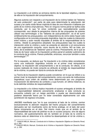 103 | P á g i n a 
La imputación a al víctima se enmarca dentro de la tipicidad objetiva y dentro de ella en la imputación del comportamiento. 
Algunos autores con respecto a al imputación de la víctima hablan de "deberes de auto protección", por parte de esta para determinarle la adscripción del suceso y en cierto modo llevan implícita la idea de una infracción d deberes por parte de la víctima (imprudencia). Pero en ninguna norma penal se tipifica esta conducta, por lo que "el único contenido que razonablemente puede corresponder -aun desde la perspectiva interna de las propuestas de quienes utilizan esa terminología- a los "deberes de auto-protección", es el de sumir sintéticamente los presupuestos -con independencia de cómo estos hayan sido configurados en la concreta propuesta dogmática- bajo los cuales la interacción entre víctima y autor resulta imputable al ámbito de la responsabilidad de la víctima.. Desde la perspectiva adoptada: los presupuestos bajo los cuales la interacción entre la víctima y autor se presenta en atención a al concurrencia de una organización conjunta, como asunto de la víctima. NO se trata, por tanto, de la existencia de "deberes" para la víctima. Precisamente, de lo que se trata es de hacer vales en la imputación jurídico penal el carácter autónomo de la conducta de la víctima. Parece preferible, entonces, renunciar también a esta terminología".245 
Por lo expuesto, se deduce que "la imputación a la víctima debe considerarse como una institución dogmática incluida en el primer nivel reimputación objetiva: la imputación del comportamiento o de la conducta. En efecto, si el suceso realizado de modo conjunto es atribuido al ámbito de responsabilidad de la víctima, no puede ser típica la conducta del autor".246 
La Teoría de la imputación objetiva puede concebirse -en lo que se refiere a su primer nivel, la imputación del comportamiento- como una serie de instituciones dogmáticas cuyo orden de análisis viene determinado por una progresiva incorporación de elementos de contexto y cuya función, en última instancia, es la de delimitar ámbitos de responsabilidad. 
La imputación a la víctima implica imputarle el suceso arriesgado al ámbito de su responsabilidad debiendo previamente analizarse si esta conducta se encuentra cubierto por un riesgo permitido o puede ser desvinculada del posterior desarrollo lesivo por no estar conectada objetivamente con este (prohibición de regreso) vinculada. 
JAKOBS manifiesta que "en lo que concierne al lado de la víctima, centrar exclusivamente la atención respecto del hecho psíquico del consentimiento demuestra ser tan insuficiente como de forma análoga, en el lado del autor fijarse únicamente en el dolo. Del mismo modo que en el ámbito de la responsabilidad del autor de partirse no de un suceso psíquico, sino de alguno normativo, del quebrantamiento del rol, también en el lado de la víctima lo decisivo esta en determinar si la víctima ha desempeñado el rol de víctima o, 
245 CANCIO MELIA, Manuel, Conducta de la Víctima e Imputación Objetiva en Derecho Penal, cit, p. 304. 
246 CANCIO MELIA, Manuel, Conducta de la Víctima e Imputación Objetiva en Derecho Penal, cit., p. 306.  