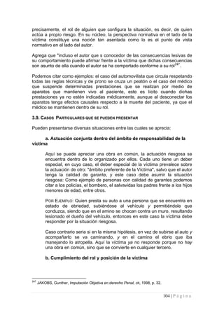 104 | P á g i n a 
precisamente, el rol de alguien que configura la situación, es decir, de quien actúa a propio riesgo. En su núcleo, la perspectiva normativa en el lado de la víctima constituye una noción tan asentada como lo es el punto de vista normativo en el lado del autor. 
Agrega que "incluso el autor que s conocedor de las consecuencias lesivas de su comportamiento puede afirmar frente a la víctima que dichas consecuencias son asunto de ella cuando el autor se ha comportado conforme a su rol247. 
Podemos citar como ejemplos: el caso del automovilista que circula respetando todas las reglas técnicas y de prono se cruza un peatón o el caso del médico que suspende determinadas prestaciones que se realizan por medio de aparatos que mantienen vivo al paciente, este es lícito cuando dichas prestaciones ya no estén indicadas médicamente, aunque al desconectar los aparatos tenga efectos causales respecto a la muerte del paciente, ya que el médico se mantienen dentro de su rol. 
3.9. CASOS PARTICULARES QUE SE PUEDEN PRESENTAR 
Pueden presentarse diversas situaciones entre las cuales se aprecia: 
a. Actuación conjunta dentro del ámbito de responsabilidad de la víctima 
Aquí se puede apreciar una obra en común, la actuación riesgosa se encuentra dentro de lo organizado por ellos. Cada uno tiene un deber especial, en cuyo caso, el deber especial de la víctima prevalece sobre la actuación de otro: "ámbito preferente de la Víctima", salvo que el autor tenga la calidad de garante, y este caso debe asumir la situación riesgosa: Como ejemplo de personas con calidad de garantes podemos citar a los policías, el bombero, el salvavidas los padres frente a los hijos menores de edad, entre otros. 
POR EJEMPLO: Quien presta su auto a una persona que se encuentra en estado de ebriedad, subiéndose al vehículo y permitiéndole que conduzca, siendo que en el amino se chocan contra un muro, resultando lesionado el dueño del vehículo, entonces en este caso la víctima debe responder por la situación riesgosa. 
Caso contrario seria si en la misma hipótesis, en vez de subirse al auto y acompañarlo se va caminando, y en el camino el ebrio que iba manejando lo atropella. Aquí la víctima ya no responde porque no hay una obra en común, sino que se convierte en cualquier tercero. 
b. Cumplimiento del rol y posición de la víctima 
247 JAKOBS, Gunther, Imputación Objetiva en derecho Penal, cit, 1998, p. 32.  