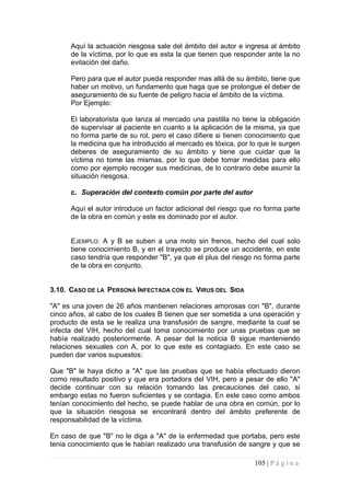 Aquí la actuación riesgosa sale del ámbito del autor e ingresa al ámbito de la víctima, por lo que es esta la que tienen que responder ante la no evitación del daño. 
Pero para que el autor pueda responder mas allá de su ámbito, tiene que haber un motivo, un fundamento que haga que se prolongue el deber de aseguramiento de su fuente de peligro hacia el ámbito de la víctima. 
Por Ejemplo: 
El laboratorista que lanza al mercado una pastilla no tiene la obligación de supervisar al paciente en cuanto a la aplicación de la misma, ya que no forma parte de su rol, pero el caso difiere si tienen conocimiento que la medicina que ha introducido al mercado es tóxica, por lo que le surgen deberes de aseguramiento de su ámbito y tiene que cuidar que la víctima no tome las mismas, por lo que debe tomar medidas para ello como por ejemplo recoger sus medicinas, de lo contrario debe asumir la situación riesgosa. 
c. 
Superación del contexto común por parte del autor 
Aquí el autor introduce un factor adicional del riesgo que no forma parte de la obra en común y este es dominado por el autor. 
EJEMPLO: A y B se suben a una moto sin frenos, hecho del cual solo tiene conocimiento B, y en el trayecto se produce un accidente, en este caso tendría que responder "B", ya que el plus del riesgo no forma parte de la obra en conjunto. 
3.10. CASO DE LA PERSONA INFECTADA CON EL VIRUS DEL SIDA 
"A" es una joven de 26 años mantienen relaciones amorosas con "B", durante cinco años, al cabo de los cuales B tienen que ser sometida a una operación y producto de esta se le realiza una transfusión de sangre, mediante la cual se infecta del VIH, hecho del cual toma conocimiento por unas pruebas que se había realizado posteriormente. A pesar del la noticia B sigue manteniendo relaciones sexuales con A, por lo que este es contagiado. En este caso se pueden dar varios supuestos: 
Que "B" le haya dicho a "A" que las pruebas que se había efectuado dieron como resultado positivo y que era portadora del VIH, pero a pesar de ello "A" decide continuar con su relación tomando las precauciones del caso, si embargo estas no fueron suficientes y se contagia. En este caso como ambos tenían conocimiento del hecho, se puede hablar de una obra en común, por lo que la situación riesgosa se encontrará dentro del ámbito preferente de responsabilidad de la víctima. 
En caso de que "B" no le diga a "A" de la enfermedad que portaba, pero este tenia conocimiento que le habían realizado una transfusión de sangre y que se 105 | P á g i n a 
 