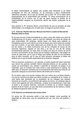 le había recomendado se realice una prueba para descartar si se había contagiado de VIH, sin embargo, no se preocupa y sigue manteniendo relaciones sexuales. De lo que se advierte que si bien "B" no le había dicho expresamente de la enfermedad que portaba, "A" tenia conocimiento de la probabilidad de la misma, por lo que de igual manera el ámbito de la responsabilidad riesgosa se encontraría dentro del ámbito preferente de la víctima. 
Que pasaría si "A" tampoco tienen conocimiento de que es portador de esta enfermedad, y le contagia a B, en este caso, el riesgo lo asumen ambos. 
3.11. CASO DEL PROPIETARIO QUE REALIZA UNA FIESTA CUANDO SE ENCUENTRA REMODELANDO SU CASA 
En el caso de que A esta remodelando su casa y para ello realiza una serie de modificaciones en el jardín, para lo cual han realizado una serie de zanjas de gran profundidad. Sin embargo, decide hacer una fiesta para celebrar su cumpleaños para lo cual ordena a la ama de llaves que cierre todas las puertas que dan al jardín, lo que esta realiza pero se olvida de una. Como la reunión era de noche y no había iluminación una de los invitados en busca de los servicios higiénicos, ingresa en esa área y se cae en una de las zanjas produciéndose lesiones. En este caso no existe una obra en común ya que B no tenía conocimiento de las obras que se estaban realizando y del peligro en entrar en esta área, por lo que el riesgo que realizó de salir no era suficiente para el daño causado, por lo que en esta situación prevalece el deber del anfitrión por lo que el dueño responderá de la situación riesgosa. 
Pero la situación cambiaría si, por ejemplo, el dueño aparte de haber ordenado que cierren las puertas, también habría colocado letreros en las puertas, los cuales se encontraban muy visibles y advertían la situación de peligro si se ingresaba, pero el invitado hizo caso omiso a esta advertencia e ingreso. En este caso, la situación cambiaría por el conocimiento del hecho que tenia B y la actuación riesgosa se encontraría dentro del ámbito de la víctima. 
En el mismo caso si la reunión hubiera sido con motivo de una fiesta infantil y uno de los menores de edad que había acudido en compañía de su madre, la cual había sido advertida por el propietario de los trabajos que estaban haciendo en el jardín y la prohibición del ingreso al mismo, sin embargo deja al menor solo jugando por esos ambientes, a pesar de la advertencia y este sale al jardín y se produce lesiones, entonces el ámbito de la actitud riesgosa pasaría al de la madre, ya que esta tenia conocimiento de los hechos y tienen la calidad de garante sobre su hijo. 
3.12. CASO DE LAS PERSONAS QUE VIAJAN A IRAK 
Un grupo de 150 peruanos partió a Irak para trabajar como guardias de seguridad en dicho país, que se caracteriza por ser una zona de conflicto y tensión. 
106 | P á g i n a 
 