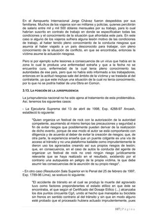 En el Aeropuerto Internacional Jorge Chávez fueron despedidos por sus familiares. Muchos de los viajeros son ex militares y policías, quienes percibirán de salario entre mil y mil 500 dólares mensuales por su trabajo, para lo cual habrían suscrito en contrato de trabajo en donde se especificaban todas las condiciones y el conocimiento de la situación que afrontaba este país. En este caso si alguno de los viajeros sufriera alguna lesión motivo de las condiciones de trabajo, al haber tenido pleno conocimiento de la conducta riesgosa que asumía al haber viajado a un país desconocido para trabajar, con pleno conocimiento de la situación de conflicto, en que se encontraba, entonces la víctima asume la actuación riesgosa. 
Pero si por ejemplo sufre lesiones a consecuencia de un virus que había en la zona lo cual le produce una enfermedad extraña y que a la fecha no se encuentra cura, enfermedad de la cual tenia pleno conocimiento las autoridades de ese país, pero que no había sido informado a los trabajadores, entonces en la actitud riesgosa sale del ámbito de la víctima y se traslada al del contratante, ya que este incluye una situación de la cual no tenía conocimiento, por lo que no se podría hablar de una Obra en Común. 
3.13. LA POSICIÓN DE LA JURISPRUDENCIA 
La jurisprudencia nacional no ha sido ajena al tratamiento de esta problemática. Así, tenemos los siguientes casos: 
- La Ejecutoria Suprema del 13 de abril de 1998, Exp. 4288-97 Ancash, estableció lo siguiente: 
"Quien organiza un festival de rock con la autorización de la autoridad competente, asumiendo al mismo tiempo las precauciones y seguridad a fin de evitar riesgos que posiblemente pueden derivar de la realización de dicho evento, porque de ese modo el autor se está comportando con diligencia y de acuerdo al deber de evitar la creación de riesgos; que, de otra parte, la experiencia enseña que un puente colgante es una vía de acceso al tránsito y no una plataforma bailable como imprudentemente le dieron uso los agraviados creando así sus propios riesgos de lesión; que, en consecuencia, en el caso de autos la conducta del agente de organizar un festival de rock no creó ningún riesgo jurídicamente relevante que se haya realizado en el resultado, existiendo por el contrario una autopuesta en peligro de la propia víctima, la que debe asumir las consecuencias de la asunción de su propio riesgo". 
- En otro caso (Resolución Sala Superior en lo Penal del 25 de febrero de 1997, Exp. 1789-96 Lima), se sostuvo lo siguiente: 
"El accidente de tránsito en el cual se produjo la muerte del agraviado tuvo como factores preponderantes el estado etílico en que éste se encontraba, el que según el Certificado del Dosaje Etílico (...) alcanzaba los dos puntos cincuenta Cg/L unido al hecho que manejaba su bicicleta sin frenos en sentido contrario al del tránsito y sin que en modo alguno esté probado que el procesado hubiera actuado imprudentemente, pues 107 | P á g i n a 
 