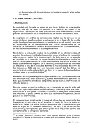 108 | P á g i n a 
por lo contrario está demostrado que conducía de acuerdo a las reglas de tránsito". 
4. EL PRINCIPIO DE CONFIANZA 
4.1 INTRODUCCIÓN 
La sociedad está formada por personas que tienen ámbitos de organización personal, por ello se tiene que describir a la sociedad en cuanto a su organización., ello importa los roles que cada uno tiene en la sociedad y como portador de dichos roles en el cumplimiento de los deberes inherentes a éstos. 
La asignación de ámbitos de competencias, implica que la persona en su desarrollo tienen papeles sociales y cada persona en el desarrollo de su vida social debe llenar las expectativas de comportamiento social, es decir cada uno es responsable de las consecuencias que puedan desprenderse de su actuación de una conducta contraria a los patrones de una convivencia social, se trata del reconocimiento de la autoresponsabilidad. 
No obstante, la imputación objetiva ha desarrollado, en los últimos tiempos, el principio de confianza. La idea básica consiste en que el sistema de imputación debe reconocer, a nivel de la fundamentación del ilícito, que a las personas le es permitido, en el desarrollo de su planificación de vida cotidiana, confiar en que las demás personas con las cuales eventualmente interactúan actuarán de modo razonablemente diligente. En la base del juicio del principio de confianza se encuentra la idea de la necesidad de limitar la responsabilidad de control de los ciudadanos, toda vez que sea razonable esperar que los demás se comportarán de modo reglamentario, es decir, en el marco de las expectativas sociales sobre la actuación individual248. 
Un hecho delictivo puede imputarse objetivamente a una persona si constituye una infracción de su rol de ciudadano y, cuando intervienen varias personas, se tiene que delimitar los ámbitos de competencia de los diversos intervinientes en el hecho delictivo. 
De esta manera surgen los problemas de competencia, ya sea del titular del ámbito de organización del que se deriva el riesgo prohibido y frente a terceros, como son en el principio de confianza y la prohibición de regreso, o bien puede ser atribuida a la propia víctima; de modo que se limita la competencia jurídico penal de los intervinientes. 
El comportamiento social queda vinculado al rol que han de desempeñar los intervinientes en un contacto social, se define por medio del deber de mantener estándares, deber que existe independientemente del comportamiento que tiene un sujeto en un momento determinado. Se trata, pues, de una de las instituciones jurídico-penales que forman parte de la imputación objetiva del comportamiento: el principio de confianza. 
248 RUSCONI, Maximiliano. Victima e ilícito penal: algunas reflexiones sobre la victimo- dogmática. En, Website de derecho penal, procesal penal y criminología. Alfonso Sambrano., passin.  