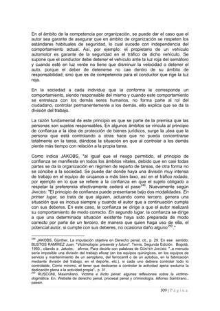 109 | P á g i n a 
En el ámbito de la competencia por organización, se puede dar el caso que el autor sea garante de asegurar que en ámbito de organización se respeten los estándares habituales de seguridad, lo cual sucede con independencia del comportamiento actual. Así, por ejemplo: el propietario de un vehículo automotor es garante de la seguridad en el tráfico de dicho vehículo. Se supone que el conductor debe detener el vehículo ante la luz roja del semáforo y cuando esté en luz verde no tiene que disminuir la velocidad o detener el auto, porque el deber de detenerse no cae dentro de su ámbito de responsabilidad, sino que es de competencia para el conductor que rige la luz roja. 
En la sociedad a cada individuo que la conforma le corresponde un comportamiento, siendo responsable del mismo y cuando este comportamiento se entrelaza con los demás seres humanos, no forma parte al rol del ciudadano, controlar permanentemente a los demás, ello explica que se da la división del trabajo. 
La razón fundamental de este principio es que se parte de la premisa que las personas son sujetos responsables. En algunos ámbitos se vincula al principio de confianza a la idea de protección de bienes jurídicos, surge la ¡dea que la persona que está controlando a otras hace que no pueda concentrarse totalmente en la tarea, dándose la situación en que al controlar a los demás pierde más tiempo con relación a la propia tarea. 
Como indica JAKOBS, "al igual que el riesgo permitido, el principio de confianza se manifiesta en todos los ámbitos vitales, debido que en casi todas partes se da la organización en régimen de reparto de tareas, de otra forma no se concibe a la sociedad. Se puede dar donde haya una división muy intensa de trabajo en el equipo de cirujanos o más bien laxo, así en el tráfico rodado, por ejemplo en lo que se refiere a la confianza en que el sujeto obligado a respetar la preferencia efectivamente cederá el paso249. Nuevamente según JAKOBS: "El principio de confianza puede presentarse bajo dos modalidades. En primer lugar, se trata de que alguien, actuando como tercero, genera una situación que es inocua siempre y cuando el autor que a continuación cumpla con sus deberes. En este caso, la confianza se dirige a que el autor realizará su comportamiento de modo correcto. En segundo lugar, la confianza se dirige a que una determinada situación existente haya sido preparada de modo correcto por parte de un tercero, de manera que quien haga uso de ella, el potencial autor, si cumple con sus deberes, no ocasiona daño alguno250." 
249 JAKOBS, Günther, La imputación objetiva en Derecho penal, cit., p. 29. En ese sentido; BUSTOS RAMÍREZ Juan. "Victimología: presente y futuro". Temis. Segunda Edición. Bogotá, 1993., citando a Jakobs; afirma; Para decirlo con palabras de GÜNTER JAKOBS: "..a menudo sería imposible una división del trabajo eficaz (en los equipos quirúrgicos, en los equipos de servicio y mantenimiento de un aeroplano, del ferrocarril o de un autobús, en la fabricación mediante división del trabajo, en el deporte, etc.), si cada uno debiera controlar todo lo controlable. Cómo mínimo, el tener que dedicarse a controlar la actividad ajena excluiría la dedicación plena a la actividad propia"., p. 31. 
250 RUSCONI, Maximiliano. Victima e ilícito penal: algunas reflexiones sobre la victimo- dogmática. En, Website de derecho penal, procesal penal y criminología. Alfonso Sambrano., passin.  