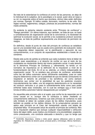 110 | P á g i n a 
Se trata de la estandarizar la confianza al común de las personas, se aleja de lo individual de lo subjetivo, de lo psicológico a lo social, quien obra en base a su rol, no responde sobre el hecho que acontece, dichos roles están definidos por normas. Ejemplo: El tráfico rodado, ferroviario, marítimo, la lex artis. Son reglas normas, reglamentos, códigos, prácticas de procedimientos, normas del medio ambiente. 
Es evidente la estrecha relación existente entre "Principio de confianza" y "Riesgo permitido". En última instancia, aquí también, se trata de que, en base a consideraciones de organización social de la convivencia y la necesidad de optimizar la evolución social, se le permite a los ciudadanos producir acciones riesgosas, se trata de justificar expresamente una dimensión de permisión de riesgos. 
En definitiva, desde el punto de vista del principio de confianza se establece que en una sociedad ideal, que es usada como parámetro de evaluación, todos sus integrantes deben responder, en la planificación y ejecución de sus comportamientos, a un conjunto de expectativas establecidas a través de un consenso. 
Desde este punto de partida se entiende que cada ciudadano tiene el deber de cumplir esas expectativas y el derecho de confiar en que el resto de los ciudadados se mantendrán dentro del mismo parámetro social. A este derecho se lo denomina Principio de Confianza y, ultimamente, ha tenido un rol normativo de importancia en la definición de la imputación a nivel de la fundamentación del ilícito. En él se ve, además, un criterio indispensable de organización social. "Si no existiera ese principio de confianza, actividades como las del tráfico automotor serían difícilmente realizables, pues en cada esquina deberíamos contar con la posibilidad de que los demás conductores no respetaran el derecho de prioridad o los semáforos, así como siempre tendríamos que contar con la posibilidad de que los peatones cruzaran imprudentemente las calles; una tal exigencia desembocaría en la necesidad de conducir vehículos a un paso lo suficientemente lento como para poder enfrentar todas esas vicisitudes, con lo cual las ventajas que a nivel social brinda el tráfico automotor habrían desaparecido por completo"251. 
Es requerible este principio sólo si el sujeto ‚que confía ha de responder por el curso causal en sí, aunque otro lo conduzca a dañar mediante un comportamiento defectuoso. Creemos que este principio de confianza no está sólo limitado al deber de cuidado propio de los delitos imprudentes, pues también es posible en los delitos dolosos. En la jurisprudencia peruana se aplica este principio en el Caso del transportista usando una tarjeta de propiedad falsa: “el encausado actuó de acuerdo al principio de confianza, filtro de la imputación objetiva que excluye cualquier responsabilidad o atribución típica del algún delito, pues implica una limitación a la previsibilidad, exigiendo, como presupuesto, una conducta adecuada a derecho y que no tenga que 
251 RUSCONI, Maximiliano. Victima e ilícito penal: algunas reflexiones sobre la victimo- dogmática. En, Website de derecho penal, procesal penal y criminología. Alfonso Sambrano., passin.  
