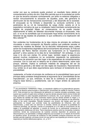 111 | P á g i n a 
contar con que su conducta puede producir un resultado típico debido al comportamiento jurídico de otro. Este filtro permite que en la sociedad se confíe en que los terceros actuaran correctamente, por tanto no estamos obligados a revisar minuciosamente la actuación de aquellos, pues, ello generaría la disminución de las transacciones económicas y del desarrollo de la sociedad. El encausado se ha limitado a desarrollar su conducta conforme a los parámetros de su rol de transportista de carga chofer, existía en él la expectativa normativa de que su empleador había tramitado correctamente las tarjetas de propiedad falsas; en consecuencia, no se puede imputar objetivamente el delito de falsedad documental impropia al encausado, más aun, si no se ha acreditado que el encausado haya tenido conocimiento de la falsedad de las tarjetas de propiedad, lo que conllevaría a la inaplicación del filtro referido”252. 
Son evidentes los fundamentos de la idea misma de principio de confianza vinculados a cierta concepción de filosofía política que pretende rescatar al máximo los modelos de libertad. Se ha discutido intensamente sobre cuáles serían los fundamentos dogmáticos del funcionamiento del principio. El Tribunal Supremo del Reino Alemán encontró ese fundamento en la "experiencia general" y otros autores en la idea de la "previsibilidad". Sin embargo, ni una cosa ni la otra son ciertas. En primer lugar, también según la experiencia general muchos ciudadanos no se comportan respetando los parámetros normativos de actuación que dan lugar a las expectativas de comportamientos correctos. Con lo cual ese no debería ser el criterio determinante, sobre todo porque, además, implica la confusión indebida de categorías del ser (la experiencia general) y del deber ser (las reglas de imputación). Razonamiento muy similar es el que debe argumentarse para rechazar el fundamento de la previsibilidad. 
Justamente, al fundar el principio de confianza en la previsibilidad hace que el principio deba contestar enérgicamente al argumento de la "previsibilidad de las imprudencias", ya que, entonces, la idea de la confianza se quedaría sin ninguna base teórica y, posiblemente, casi sin ningún ámbito de aplicación empírica. 
252 VILLAVICENCIO TERREROS, Felipe. La imputación objetiva en la jurisprudencia peruana. Instituto de derecho penal europeo e internacional. Universidad de castilla la mancha. Febrero 2010., Este principio es muy interesante de aplicación en nuestras actuales sociedades, pues supone que cuando el sujeto obra confiado en que los demás actuarán dentro de los límites del riesgo permitido no cabe imputarle penalmente la conducta. Así, si por ejemplo, el conductor que respeta las señales del tráfico automotor espera que los demás también lo hagan y si alguien cruza la calzada en‚ luz roja y se produce un accidente con lesiones en las personas, éstas no les serán imputables. Resulta necesario una división del trabajo para que ‚los participantes no tengan que controlar todas las posibilidades de influencia, sino sólo determinadas, y éstas sólo con atención no dividida. Siendo así decaería la posibilidad de confianza permitida, por ejemplo, cuando al competente en sí le falte el conocimiento de las reglas o la posibilidad de seguirlas, o cuando es función de un participante compensar el comportamiento defectuoso de otros. Tiene importancia práctica ante los constantes contactos anónimos, donde las consecuencias de nuestras acciones dependen de personas que desconocemos y en actividades o trabajos peligrosos que se basan en un reparto de funciones en beneficio social. ‚El principio de confianza no sólo posibilita contactos anónimos sino que también permite organizar una tarea común sin que esta se vea impedida por el temor a que se responda por hechos defectuosos ajenos., cit., p. 9-11.  