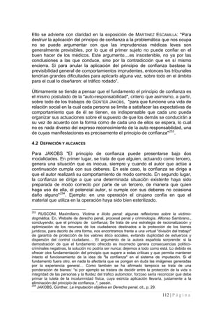 112 | P á g i n a 
Ello se advierte con claridad en la exposición de MARTINEZ ESCAMILLA: "Para destruir la aplicación del principio de confianza a la problemática que nos ocupa no se puede argumentar con que las imprudencias médicas leves son generalmente previsibles, por lo que el primer sujeto no puede confiar en el buen hacer de los médicos. Este argumento....es insostenible, no ya por las conclusiones a las que conduce, sino por la contradicción que en sí mismo encierra. Si para anular la aplicación del principio de confianza bastase la previsibilidad general de comportamientos imprudentes, entonces los tribunales tendrían grandes dificultades para aplicarlo alguna vez, sobre todo en el ámbito para el cual lo diseñaron: el tráfico rodado". 
Últimamente se tiende a pensar que el fundamento el principio de confianza es el mismo postulado de la "auto-responsabilidad", criterio que asimismo, a partir, sobre todo de los trabajos de GÜNTER JAKOBS, "para que funcione una vida de relación social en la cual cada persona se limite a satisfacer las expectativas de comportamiento que de él se tienen, es indispensable que cada uno pueda organizar sus actuaciones sobre el supuesto de que los demás se conducirán a su vez de acuerdo con la forma como de cada uno de ellos se espera, lo cual no es nada diverso del expreso reconocimiento de la auto-responsabilidad, una de cuyas manifestaciones es precisamente el principio de confianza"253. 
4.2 DEFINICIÓN Y ALCANCES 
Para JAKOBS "El principio de confianza puede presentarse bajo dos modalidades. En primer lugar, se trata de que alguien, actuando como tercero, genera una situación que es inocua, siempre y cuando el autor que actúe a continuación cumpla con sus deberes. En este caso, la confianza se dirige a que el autor realizará su comportamiento de modo correcto. En segundo lugar, la confianza se dirige a que una determinada situación existente haya sido preparada de modo correcto por parte de un tercero, de manera que quien haga uso de ella, el potencial autor, si cumple con sus deberes no ocasiona daño alguno"254. Ejemplo: en una operación el cirujano confía en que el material que utiliza en la operación haya sido bien esterilizado. 
253 RUSCONI, Maximiliano. Victima e ilícito penal: algunas reflexiones sobre la victimo- dogmática. En, Website de derecho penal, procesal penal y criminología. Alfonso Sambrano., concluyendo; que el principio de confianza; Se trata de una estrategia de racionalización y optimización de los recursos de los ciudadanos destinados a la protección de los bienes jurídicos, para decirlo de otra forma, nos encontramos frente a una virtual "división del trabajo" de garantía de protección de los valores ético sociales, evitando duplicidad de esfuerzos y dispersión del control ciudadano… El argumento de la autora española sorprende: si la demostración de que el fundamento ofrecido es incorrecto genera consecuencias político- criminales negativas, la solución no podría ser nunca: dejemos a todo como está. Lo debido es ofrecer otra fundamentación del principio que supere a estas críticas y que permita mantener intacto el funcionamiento de la idea de "la confianza" en el sistema de imputación. Si el fundamento fuera otro, en nada lo afectaría que se pongan en duda las imágenes generadas por la experiencia general… Como también se ha afirmado tampoco se trata de una ponderación de bienes: "si por ejemplo se tratara de decidir entre la protección de la vida o integridad de las personas y la fluidez del tráfico automotor, forzoso sería reconocer que debe primar la tutela de la incolumnidad física, cuya estricta aplicación llevaría, justamente a la eliminación del principio de confianza..", passin. 
254 JAKOBS, Günther, La imputación objetiva en Derecho penal, cit., p. 29.  