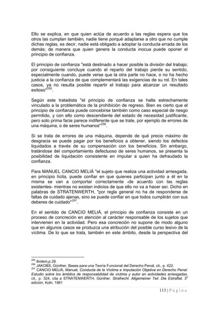113 | P á g i n a 
Ello se explica, en que quien actúa de acuerdo a las reglas espera que los otros las cumplan también, nadie tiene porqué adaptarse a otro que no cumple dichas reglas, es decir, nadie está obligado a adoptar la conducta errada de los demás; de manera que quien genera la conducta inocua puede oponer el principio de confianza. 
El principio de confianza "está destinado a hacer posible la división del trabajo; por consiguiente concluye cuando el reparto del trabajo pierde su sentido, especialmente cuando, puede verse que la otra parte no hace, o no ha hecho justicia a la confianza de que complementará las exigencias de su rol. En tales casos, ya no resulta posible repartir el trabajo para alcanzar un resultado exitoso"255. 
Según este tratadista "el principio de confianza se halla estrechamente vinculado a la problemática de la prohibición de regreso. Bien es cierto que el principio de confianza puede concebirse también como caso especial de riesgo permitido, y con ello como descendiente del estado de necesidad justificante, pero solo prima facie parece indiferente que se trate, por ejemplo de errores de una máquina, o de seres humanos"256. 
Si se trata de errores de una máquina, depende de qué precio máximo de desgracia se puede pagar por los beneficios a obtener, siendo los defectos liquidados a través de su compensación con los beneficios. Sin embargo, tratándose del comportamiento defectuoso de seres humanos, se presenta la posibilidad de liquidación consistente en imputar a quien ha defraudado la confianza. 
Para MANUEL CANCIO MELIÁ "el sujeto que realiza una actividad arriesgada, en principio lícita, puede confiar en que quienes participan junto a él en la misma se van a comportar correctamente -de acuerdo con las reglas existentes- mientras no existan indicios de que ello no va a hacer así. Dicho en palabras de STRATENWERTH, "por regla general no ha de responderse de faltas de cuidado ajenas, sino se puede confiar en que todos cumplirán con sus deberes de cuidado"257. 
En el sentido de CANCIO MELIÁ, el principio de confianza consiste en un proceso de concreción en atención al carácter responsable de los sujetos que intervienen en la actividad. Pero esa concreción no supone de modo alguno que en algunos casos se produzca una atribución del posible curso lesivo de la víctima. De lo que se trata, también en este ámbito, desde la perspectiva del 
255 lbídem,p.29. 
256 JAKOBS, Günther, Bases para una Teoría Funcional del Derecho Penal, cit., p. 422. 
257 CANCIO MELIÁ, Manuel, Conducta de la Víctima e Imputación Objetiva en Derecho Penal. Estudio sobre los ámbitos de responsabilidad de víctima y autor en actividades arriesgadas, cit., p. 324, cita a STRATENWERTH, Günther. Strafrecht. Allgemeiner Teil. Die Estraftat, 3a edición, Koln, 1981  