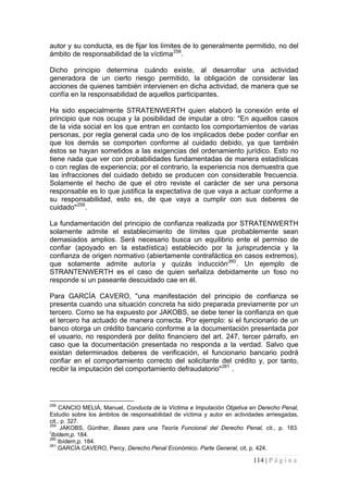114 | P á g i n a 
autor y su conducta, es de fijar los límites de lo generalmente permitido, no del ámbito de responsabilidad de la víctima258. 
Dicho principio determina cuándo existe, al desarrollar una actividad generadora de un cierto riesgo permitido, la obligación de considerar las acciones de quienes también intervienen en dicha actividad, de manera que se confía en la responsabilidad de aquellos participantes. 
Ha sido especialmente STRATENWERTH quien elaboró la conexión ente el principio que nos ocupa y la posibilidad de imputar a otro: "En aquellos casos de la vida social en los que entran en contacto los comportamientos de varias personas, por regla general cada uno de los implicados debe poder confiar en que los demás se comporten conforme al cuidado debido, ya que también éstos se hayan sometidos a las exigencias del ordenamiento jurídico. Esto no tiene nada que ver con probabilidades fundamentadas de manera estadísticas o con reglas de experiencia; por el contrario, la experiencia nos demuestra que las infracciones del cuidado debido se producen con considerable frecuencia. Solamente el hecho de que el otro reviste el carácter de ser una persona responsable es lo que justifica la expectativa de que vaya a actuar conforme a su responsabilidad, esto es, de que vaya a cumplir con sus deberes de cuidado"259. 
La fundamentación del principio de confianza realizada por STRATENWERTH solamente admite el establecimiento de límites que probablemente sean demasiados amplios. Será necesario busca un equilibrio ente el permiso de confiar (apoyado en la estadística) establecido por la jurisprudencia y la confianza de origen normativo (abiertamente contrafáctica en casos extremos), que solamente admite autoría y quizás inducción260. Un ejemplo de STRANTENWERTH es el caso de quien señaliza debidamente un foso no responde si un paseante descuidado cae en él. 
Para GARCÍA CAVERO, "una manifestación del principio de confianza se presenta cuando una situación concreta ha sido preparada previamente por un tercero. Como se ha expuesto por JAKOBS, se debe tener la confianza en que el tercero ha actuado de manera correcta. Por ejemplo: si el funcionario de un banco otorga un crédito bancario conforme a la documentación presentada por el usuario, no responderá por delito financiero del art. 247, tercer párrafo, en caso que la documentación presentada no responda a la verdad. Salvo que existan determinados deberes de verificación, el funcionario bancario podrá confiar en el comportamiento correcto del solicitante del crédito y, por tanto, recibir la imputación del comportamiento defraudatorio"261 . 
258 CANCIO MELIÁ, Manuel, Conducta de la Víctima e Imputación Objetiva en Derecho Penal, Estudio sobre los ámbitos de responsabilidad de víctima y autor en actividades arriesgadas, cit., p. 327. 
259 JAKOBS, Günther, Bases para una Teoría Funcional del Derecho Penal, cit., p. 183. (Ibídem,p. 184. 
260 Ibídem,p. 184. 
261 GARCÍA CAVERO, Percy, Derecho Penal Económico. Parte General, cit, p. 424.  