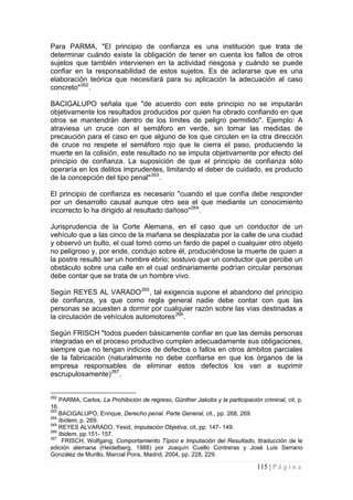 115 | P á g i n a 
Para PARMA, "El principio de confianza es una institución que trata de determinar cuándo existe la obligación de tener en cuenta los fallos de otros sujetos que también intervienen en la actividad riesgosa y cuándo se puede confiar en la responsabilidad de estos sujetos. Es de aclararse que es una elaboración teórica que necesitará para su aplicación la adecuación al caso concreto"262. 
BACIGALUPO señala que "de acuerdo con este principio no se imputarán objetivamente los resultados producidos por quien ha obrado confiando en que otros se mantendrán dentro de los límites de peligro permitido". Ejemplo: A atraviesa un cruce con el semáforo en verde, sin tomar las medidas de precaución para el caso en que alguno de los que circulen en la otra dirección de cruce no respete el semáforo rojo que le cierra el paso, produciendo la muerte en la colisión, este resultado no se imputa objetivamente por efecto del principio de confianza. La suposición de que el principio de confianza sólo operaría en los delitos imprudentes, limitando el deber de cuidado, es producto de la concepción del tipo penal"263. 
El principio de confianza es necesario "cuando el que confía debe responder por un desarrollo causal aunque otro sea el que mediante un conocimiento incorrecto lo ha dirigido al resultado dañoso"264. 
Jurisprudencia de la Corte Alemana, en el caso que un conductor de un vehículo que a las cinco de la mañana se desplazaba por la calle de una ciudad y observó un bulto, el cual tomó como un fardo de papel o cualquier otro objeto no peligroso y, por ende, condujo sobre él, produciéndose la muerte de quien a la postre resultó ser un hombre ebrio; sostuvo que un conductor que percibe un obstáculo sobre una calle en el cual ordinariamente podrían circular personas debe contar que se trata de un hombre vivo. 
Según REYES AL VARADO265, tal exigencia supone el abandono del principio de confianza, ya que como regla general nadie debe contar con que las personas se acuesten a dormir por cualquier razón sobre las vías destinadas a la circulación de vehículos automotores266. 
Según FRISCH "todos pueden básicamente confiar en que las demás personas integradas en el proceso productivo cumplen adecuadamente sus obligaciones, siempre que no tengan indicios de defectos o fallos en otros ámbitos parciales de la fabricación (naturalmente no debe confiarse en que los órganos de la empresa responsables de eliminar estos defectos los van a suprimir escrupulosamente)267. 
262 PARMA, Carlos, La Prohibición de regreso, Günther Jakobs y la participación criminal, cit, p. 16. 
263 BACIGALUPO, Enrique, Derecho penal. Parte General, cit., pp. 268, 269. 
264 Ibídem, p. 269. 
265 REYES ALVARADO, Yesid, Imputación Objetiva, cit, pp. 147- 149. 
266 Ibidem, pp.151- 157. 
267 FRISCH, Wolfgang, Comportamiento Típico e Imputación del Resultado, ttraducción de le edición alemana (Heidelberg, 1988) por Joaquín Cuello Contreras y José Luis Serrano González de Murillo, Marcial Pons, Madrid, 2004, pp. 228, 229.  