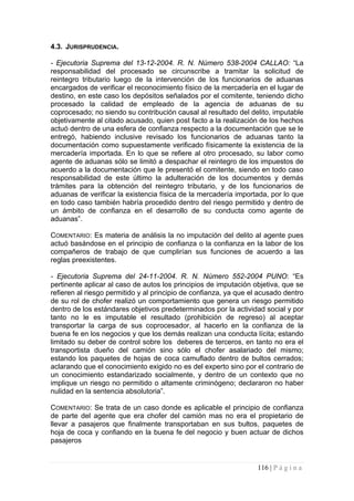 4.3. JURISPRUDENCIA. 
- Ejecutoria Suprema del 13-12-2004. R. N. Número 538-2004 CALLAO: “La responsabilidad del procesado se circunscribe a tramitar la solicitud de reintegro tributario luego de la intervención de los funcionarios de aduanas encargados de verificar el reconocimiento físico de la mercadería en el lugar de destino, en este caso los depósitos señalados por el comitente, teniendo dicho procesado la calidad de empleado de la agencia de aduanas de su coprocesado; no siendo su contribución causal al resultado del delito, imputable objetivamente al citado acusado, quien post facto a la realización de los hechos actuó dentro de una esfera de confianza respecto a la documentación que se le entregó, habiendo inclusive revisado los funcionarios de aduanas tanto la documentación como supuestamente verificado físicamente la existencia de la mercadería importada. En lo que se refiere al otro procesado, su labor como agente de aduanas sólo se limitó a despachar el reintegro de los impuestos de acuerdo a la documentación que le presentó el comitente, siendo en todo caso responsabilidad de este último la adulteración de los documentos y demás trámites para la obtención del reintegro tributario, y de los funcionarios de aduanas de verificar la existencia física de la mercadería importada, por lo que en todo caso también habría procedido dentro del riesgo permitido y dentro de un ámbito de confianza en el desarrollo de su conducta como agente de aduanas”. 
COMENTARIO: Es materia de análisis la no imputación del delito al agente pues actuó basándose en el principio de confianza o la confianza en la labor de los compañeros de trabajo de que cumplirían sus funciones de acuerdo a las reglas preexistentes. 
- Ejecutoria Suprema del 24-11-2004. R. N. Número 552-2004 PUNO: “Es pertinente aplicar al caso de autos los principios de imputación objetiva, que se refieren al riesgo permitido y al principio de confianza, ya que el acusado dentro de su rol de chofer realizó un comportamiento que genera un riesgo permitido dentro de los estándares objetivos predeterminados por la actividad social y por tanto no le es imputable el resultado (prohibición de regreso) al aceptar transportar la carga de sus coprocesador, al hacerlo en la confianza de la buena fe en los negocios y que los demás realizan una conducta lícita; estando limitado su deber de control sobre los deberes de terceros, en tanto no era el transportista dueño del camión sino sólo el chofer asalariado del mismo; estando los paquetes de hojas de coca camuflado dentro de bultos cerrados; aclarando que el conocimiento exigido no es del experto sino por el contrario de un conocimiento estandarizado socialmente, y dentro de un contexto que no implique un riesgo no permitido o altamente criminógeno; declararon no haber nulidad en la sentencia absolutoria”. 
COMENTARIO: Se trata de un caso donde es aplicable el principio de confianza de parte del agente que era chofer del camión mas no era el propietario de llevar a pasajeros que finalmente transportaban en sus bultos, paquetes de hoja de coca y confiando en la buena fe del negocio y buen actuar de dichos pasajeros 
116 | P á g i n a 
 