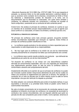 117 | P á g i n a 
- Ejecutoria Suprema del 12-5-1998. Exp. 5737-97 LIMA: “En lo que respecta al acusado, su accionar ilícito no ha sido posible demostrar a plenitud debido a que su accionar como contador de la empresa, únicamente se limitó a firmar los balances y declaraciones juradas de impuesto a la renta, con la documentación que le alcanzaba su coacusado, con quien tenía amistad y confianza, no habiendo actuado con consciencia y voluntad de cometer el hecho antijurídico, careciendo así su conducta de todo contenido penal”. 
COMENTARIO: Se analiza el principio de confianza, teniendo en cuenta en que un miembro de la sociedad actuara responsablemente y a que el agente que actuó confió en su coacusado, en base a la amistad y confianza que les unía. 
4.4 LÍMITES AL PRINCIPIO DE CONFIANZA 
"El principio de confianza como todo principio general, encuentra también ciertas circunstancias especiales que excluyen su vigencia. Estos límites al principio de confianza pueden clasificarse en tres: 
a. La confianza queda excluida si la otra persona no tiene capacidad para ser responsable no está dispensada de su responsabilidad, 
b. No hay lugar para la confianza si la misión de uno de los intervinientes consiste precisamente en compensar los fallos que eventualmente otro cometa 
c. La confianza cesa cuando resulta evidente una conducta que defrauda las expectativas por parte de uno de los intervinientes"268. 
Tal situación de confianza no se rompe con una desconfianza subjetiva derivada de conocimientos especiales, sino con una originada por situaciones que objetivamente permitan poner en tela de juicio la confianza sobre la conformidad a derecho del comportamiento del otro. 
Ampliamente difundida es la opinión de que el principio de confianza no puede ser invocado cuando existen inequívocos elementos de juicio de los cuales se infiera una conducta no reglamentaria por parte de un tercero. Por ejemplo: el conductor de un auto se percata que un ebrio intenta cruzar la calle en forma imprudente o de que otro vehículo no respete su prioridad 
Se debe adoptar una conducta diferente para evitar el resultado dañoso, lo que equivaldría a renunciar a su prioridad tanto frente al peatón como frente al automovilista imprudente. 
No solo el simple conocimiento de la incorrección de conductas ajenas lo que establece la limitación al principio de confianza y la necesidad de acomodar la conducta a las nuevas circunstancias, sino se requiere además que quien se percata de ello sea competente para evitar el daño. Como ejemplo, tenemos el 
268 GARCÍA CAVERO, Percy, Derecho Penal Económico. Parte General, cit., p. 425.  