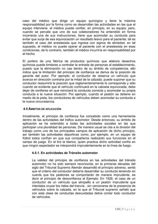 caso del médico que dirige un equipo quirúrgico y tiene la máxima responsabilidad por la forma como se desarrollan las actividades en las que el equipo interviene, el médico puede confiar, en principio, en su equipo; pero, cuando se percate que uno de sus colaboradores ha entendido en forma incorrecta una de sus instrucciones, tiene que acomodar su conducta para evitar que surja de esa equivocación un resultado lesivo para el paciente; tal es también el caso del anestesista que ingresa con signos de ebriedad, en tal supuesto, el médico no puede operar al paciente con el anestesista en esas condiciones, de lo contrario, también el médico incurriría en responsabilidad por el hecho. 
El portero de una fábrica de productos químicos que elabora desechos químicos puede limitarse a controlar la entrada de personas al establecimiento, puesto que la eliminación no cae dentro de su ámbito de competencia, ello indica que la limitación del principio de confianza se deriva de la posición de garante del autor. Por ejemplo: el conductor de observa un vehículo que avanza en dirección contraria por la mitad de la calzada, puede suponer que su conductor reasumirá la posición que reglamentariamente lo corresponde y sólo cuando se evidente que el vehículo continuará en la calzada equivocada, debe dejar de confiarse en que reiniciará la conducta correcta y acomodar su propia conducta a la nueva situación. Por ejemplo, cuando el peatón se detiene en medio de la pista, los conductores de vehículos deben acomodar su conducta a la nueva circunstancia. 
4.5 ÁMBITOS DE APLICACIÓN 
Inicialmente, el principio de confianza fue concebido como una herramienta dentro de las actividades del tráfico automotor. Desde entonces, su ámbito de aplicación se ha extendido a todas las actividades sociales en las que participan una pluralidad de personas. De manera usual se cita a la división del trabajo como uno de los principales campos de aplicación de dicho principio, así también las actividades deportivas como, por ejemplo, en un equipo de fútbol todos confían en que sus compañeros realizarán sus funciones en el campo de juego. En el tiro la blanco, quien practica dicho actividad confía en que ningún espectador se interpondrá imprudentemente en la línea de fuego. 
4.5.1. En actividades de Tránsito automotor 
La validez del principio de confianza en las actividades del tránsito automotor no ha sido siempre reconocida, en la primeras décadas del siglo del Tribunal Supremo Alemán desarrolló el principio adverso, sentó que el criterio del conductor debería desarrollar su conducta teniendo en cuenta que los peatones se comportarán de manera imprudente, es decir el principio de desconfianza al Ejemplo: En 1926, el caso de un conductor de un vehículo que atropello a un peatón imprudente que intentaba cruzar los rieles del tranvía , sin cerciorarse de la presencia de vehículos sobre la calzada, en la que el Tribunal supremo señaló que con esta clase de conductas descuidadas debía contar todo conductor de vehículos. 
118 | P á g i n a 
 