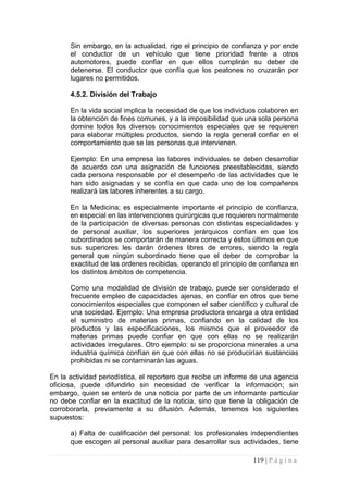 Sin embargo, en la actualidad, rige el principio de confianza y por ende el conductor de un vehículo que tiene prioridad frente a otros automotores, puede confiar en que ellos cumplirán su deber de detenerse. El conductor que confía que los peatones no cruzarán por lugares no permitidos. 
4.5.2. División del Trabajo 
En la vida social implica la necesidad de que los individuos colaboren en la obtención de fines comunes, y a la imposibilidad que una sola persona domine todos los diversos conocimientos especiales que se requieren para elaborar múltiples productos, siendo la regla general confiar en el comportamiento que se las personas que intervienen. 
Ejemplo: En una empresa las labores individuales se deben desarrollar de acuerdo con una asignación de funciones preestablecidas, siendo cada persona responsable por el desempeño de las actividades que le han sido asignadas y se confía en que cada uno de los compañeros realizará las labores inherentes a su cargo. 
En la Medicina; es especialmente importante el principio de confianza, en especial en las intervenciones quirúrgicas que requieren normalmente de la participación de diversas personas con distintas especialidades y de personal auxiliar, los superiores jerárquicos confían en que los subordinados se comportarán de manera correcta y éstos últimos en que sus superiores les darán órdenes libres de errores, siendo la regla general que ningún subordinado tiene que el deber de comprobar la exactitud de las ordenes recibidas, operando el principio de confianza en los distintos ámbitos de competencia. 
Como una modalidad de división de trabajo, puede ser considerado el frecuente empleo de capacidades ajenas, en confiar en otros que tiene conocimientos especiales que componen el saber científico y cultural de una sociedad. Ejemplo: Una empresa productora encarga a otra entidad el suministro de materias primas, confiando en la calidad de los productos y las especificaciones, los mismos que el proveedor de materias primas puede confiar en que con ellas no se realizarán actividades irregulares. Otro ejemplo: si se proporciona minerales a una industria química confían en que con ellas no se producirían sustancias prohibidas ni se contaminarán las aguas. 
En la actividad periodística, el reportero que recibe un informe de una agencia oficiosa, puede difundirlo sin necesidad de verificar la información; sin embargo, quien se enteró de una noticia por parte de un informante particular no debe confiar en la exactitud de la noticia, sino que tiene la obligación de corroborarla, previamente a su difusión. Además, tenemos los siguientes supuestos: 
a) Falta de cualificación del personal: los profesionales independientes que escogen al personal auxiliar para desarrollar sus actividades, tiene 
119 | P á g i n a 
 