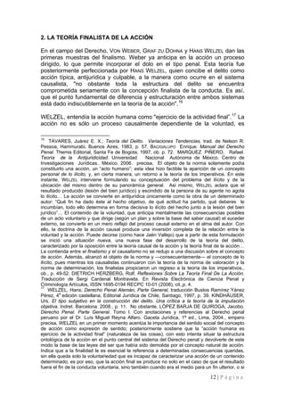 12 | P á g i n a 
2. LA TEORÍA FINALISTA DE LA ACCIÓN 
En el campo del Derecho, VON WEBER, GRAF ZU DOHNA y HANS WELZEL dan las primeras muestras del finalismo. Weber ya anticipa en la acción un proceso dirigido, lo que permite incorporar el dolo en el tipo penal. Esta teoría fue posteriormente perfeccionada por HANS WELZEL, quien concibe el delito como acción típica, antijurídica y culpable, a la manera como ocurre en el sistema causalista, "no obstante toda la estructura del delito se encuentra comprometida seriamente con la concepción finalista de la conducta. Es así, que el punto fundamental de diferencia y estructuración entre ambos sistemas está dado indiscutiblemente en la teoría de la acción".16 
WELZEL, entendía la acción humana como "ejercicio de la actividad final”.17 La acción no es sólo un proceso causalmente dependiente de la voluntad, es 
15 TAVARES, Juárez E. X.; Teoría del Delito. Variaciones Tendencias, trad. de Nelson R. Pessoa, Hammurabi, Buenos Aires, 1983, p. 57. BACIGALUPO Enrique. Manual del Derecho Penal. Themis Editorial, Santa Fe de Bogota, 1997, ob. p. 72. MARQUEZ PIÑERO, Rafael. Teoría de la Antijuridicidad. Universidad Nacional Autónoma de México. Centro de Investigaciones Jurídicas.. México. 2006. precisa, El objeto de la norma solamente podía constituirlo una acción, un “acto humano”; esta idea hizo factible la aparición de un concepto personal de lo ilícito, y, en cierta manera, un retorno a la teoría de los imperativos. En este instante, WELZEL interviene formulando su conceptuación del problema del ilícito y de la ubicación del mismo dentro de su panorámica general. Asi mismo, WELZEL aclara que el resultado producido (lesión del bien jurídico) y escindido de la persona de su agente no agota lo ilícito… La acción se convierte en antijurídica únicamente como la obra de un determinado autor: “Qué fin ha dado éste al hecho objetivo, de qué actitud ha partido, qué deberes le incumbían, todo ello determina en forma decisiva lo ilícito del hecho junto a la lesión del bien jurídico”… El contenido de la voluntad, que anticipa mentalmente las consecuencias posibles de un acto voluntario y que dirige (según un plan y sobre la base del saber causal) el suceder externo, se convierte en un mero reflejo del proceso causal externo en el alma del autor. Con ello, la doctrina de la acción causal produce una inversión completa de la relación entre la voluntad y la acción. Puede decirse (como hace Jaén Vallejo) que a partir de esta formulación se inició una situación nueva, una nueva fase del desarrollo de la teoría del delito, caracterizado por la oposición entre la teoría causal de la acción y la teoría final de la acción… La contienda entre el finalismo y el causalismo no se redujo a una discusión sobre el concepto de acción. Además, alcanzó el objeto de la norma y —consecuentemente— el concepto de lo ilícito, pues mientras los causalistas continuaron con la teoría de la norma de valoración y la norma de determinación, los finalistas propiciaron un regreso a la teoría de los imperativos., ob., p. 49-52. DIETRICH HERZBERG, Rolf. Reflexiones Sobre La Teoría Final De La Acción. Traducción de Sergi Cardenal Montraveta. En Revista Electrónica de Ciencia Penal y Criminología Artículos, ISSN 1695-0194 RECPC 10-01 (2008), cit.,p. 4. 
17 WELZEL, Hans; Derecho Penal Alemán, Parte General, traducción Bustos Ramírez Yánez Pérez, 4a edición castellana, Editorial Jurídica de Chile, Santiago, 1997, p. 39. KINDHÄUSER, Urs. El tipo subjetivo en la construcción del delito. Una crítica a la teoría de la imputación objetiva. Indret. Barcelona. 2008., p. 11. No obstante, LÓPEZ BARJA DE QUIROGA, Jacobo. Derecho Penal. Parte General. Tomo I. Con anotaciones y referencias al Derecho penal peruano por el Dr. Luís Miguel Reyna Alfaro. Gaceta Jurídica, 1ª ed., Lima, 2004., empero precisa, WELZEL en un primer momento acentúa la importancia del sentido social del concepto de acción como expresión de sentido; posteriormente sostiene que la “acción humana es ejercicio de la actividad final” (naturaleza de las cosas), con esto intenta situar la estructura ontológica de la acción en el punto central del sistema del Derecho penal y devolverle de este modo la base de las leyes del ser que había sido demolida por el concepto natural de acción. Indica que a la finalidad le es esencial la referencia a determinadas consecuencias queridas, sin ella queda solo la voluntariedad que es incapaz de caracterizar una acción de un contenido determinado; es por eso, que la acción final se produce no solo en el caso de que el resultado fuera el fin de la conducta voluntaria, sino también cuando era el medio para un fin ulterior, o si  