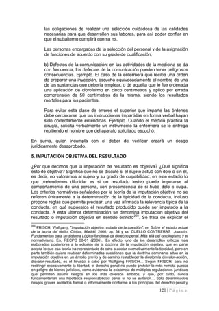 120 | P á g i n a 
las obligaciones de realizar una selección cuidadosa de las calidades necesarias para que desarrollen sus labores, para así poder confiar en que el subalterno cumplirá con su rol. 
Las personas encargadas de la selección del personal y de la asignación de funciones de acuerdo con su grado de cualificación. 
b) Defectos de la comunicación: en las actividades de la medicina se da con frecuencia, los defectos de la comunicación pueden tener peligrosos consecuencias. Ejemplo. El caso de la enfermera que recibe una orden de preparar una inyección, escuchó equivocadamente el nombre de una de las sustancias que debería emplear, o de aquella que le fue ordenada una aplicación de cloroformo en cinco centímetros y aplicó por errada comprensión de 50 centímetros de la misma, siendo los resultados mortales para los pacientes. 
Para evitar esta clase de errores el superior que imparte las órdenes debe cerciorarse que las instrucciones impartidas en forma verbal hayan sido correctamente entendidas. Ejemplo. Cuando el médico practica la cirugía, solicita verbalmente un instrumento la enfermera se lo entrega repitiendo el nombre que del aparato solicitado escuchó. 
En suma, quien incumpla con el deber de verificar creará un riesgo jurídicamente desaprobado. 
5. IMPUTACIÓN OBJETIVA DEL RESULTADO 
¿Por que decimos que la imputación de resultado es objetiva? ¿Qué significa esto de objetiva? Significa que no se discute si el sujeto actuó con dolo o sin él, es decir, no valoramos al sujeto y su grado de culpabilidad; en este estadio lo que pretendemos dilucidar es si un resultado lesivo puede imputarse al comportamiento de una persona, con prescindencia de si hubo dolo o culpa. Los criterios normativos señalados por la teoría de la imputación objetiva no se refieren únicamente a la determinación de la tipicidad de la conducta, incluso propone reglas que permite precisar, una vez afirmada la relevancia típica de la conducta, en qué supuestos el resultado producido puede ser imputado a la conducta. A esta ulterior determinación se denomina imputación objetiva del resultado o imputación objetiva en sentido estricto269. Se trata de explicar el 
269 FRISCH, Wolfgang, "Imputación objetiva: estado de la cuestión", en Sobre el estado actual de la teoría del delito, Civitas, Madrid, 2000, pp. 34 y ss. CUELLO CONTRERAS Joaquín. Fundamentos para un sistema Lógico-funcional de derecho penal. Más allá del ontologismo y el normativismo. En, RECPC 08-01 (2006)., En efecto, uno de los desarrollos críticos más elaborados posteriores a la eclosión de la doctrina de la imputación objetiva, que en parte acepta lo que esa teoría ha representado de cara a acotar normativamente la tipicidad, pero en parte también quiere reubicar determinadas cuestiones que la doctrina dominante situa en la imputación objetiva en un ámbito previo y de camino restablecer la dicotomía disvalor-acción, disvalor-resultado, es el llevado a cabo por Wolfgang FRISCH… Según FRISCH, para no restringir excesivamente la libertad, el derecho penal no puede prohibir la más remota puesta en peligro de bienes jurídicos, como evidencia la existencia de múltiples regulaciones jurídicas que permiten asumir riesgos en los más diversos ámbitos, y que, por tanto, nunca fundamentarían una hipotética responsabilidad penal si no se evitaron… Sólo determinados riesgos graves acotados formal o informalmente conforme a los principios del derecho penal y  