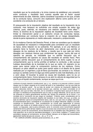 121 | P á g i n a 
resultado que se ha producido y la única manera de establecer una conexión entre conducta y resultado será cuando aquella sea el factor causal determinante de este. Además, cabría considerar supuestos en los que, al lado de la conducta típica, concurre otra explicación alterna como podría ser un accidente o la conducta de un tercero. 
El presupuesto de la imputación objetiva del resultado es la imputación de la conducta, mas tampoco es suficiente una simple sucesión de estos dos criterios, pues, además, es necesaria una relación objetiva entre ellas270. Ahora, la doctrina de la imputación objetiva de resultado tiene como misión, limitar la intervención penal a un estrecho círculo de conductas típicas, entendiéndose por conducta típica la creación de un riesgo desaprobado, donde la pena representa un medio adecuado, necesario y proporcionado. 
En la moderna Ciencia del Derecho Penal, si bien se considera que la relación de causalidad es necesaria e indispensable para considerar que un resultado es típico, dicha relación no es suficiente. Por ejemplo, si en una fábrica un operario tiene la función de abrir diariamente una válvula que permite el desagüe de los residuos de la fábrica, y resulta que lo que sale por dicho desagüe son residuos tóxicos que contaminan las aguas, hecho del que el operario se percata, es indudable que no admite discusión que el comportamiento del operario es causa del resultado en sentido físico. Pero tampoco admite discusión que el comportamiento de dicho sujeto no es el comportamiento que la norma prohibe al tipificar la conducta; y ello aunque hubiese desconfiado de la toxicidad de lo que se vierte. Un operario no es quien para opinar sobre la composición química de los residuos. Como tampoco un peón albañil es quién para opinar sobre si el diseño de la pared realizado por un ingeniero y que él tiene que levantar, es correcto o no. Incluso aunque su sentido común le diga que dicha pared ha sido mal diseñada y se va a venir abajo. El levantar la pared es causa del resultado, pero no es un comportamiento típico. Como tampoco lo es abrir la válvula de seguridad por la que fluye el líquido contaminante, aunque se sepa que lo es. 
conforme al propio derecho constitucional, que, p. ej., autoriza a la presunta víctima a asumir riesgos que no deben cargarse en la cuenta del autor si se materializan, son los que trata de prevenir el derecho penal… No se trata de acotar con criterios de imputación objetiva los riesgos relevantes dentro de la tipicidad siempre que, además, se hayan concretado en el resultado; sino que se trata, más bien, de no considerar ni siquiera típico (que por lo tanto no da lugar ni a tentativa) el comportamiento que no crea un riesgo relevante, con lo que se vacía de contenido el criterio generalmente asumido del “ámbito de protección de la norma” y su correlato de la “concreción de ese riesgo en resultado”. Criterios, pues, considerados por la doctrina dominante de imputación objetiva del resultado no son tales, sino que, ya antes, se trata de delimitar cuál es el comportamiento típico, esto es, uno que crea un peligro relevante. El comportamiento típico, consistente en la creación de un peligro relevante, objetivo y ex ante, constituye el disvalor-acción.. Esta consideración es crucial para desenredar la enorme confusión que media en el debate actual en torno a la componente objetiva y/o subjetiva del injusto. La respuesta, vale la pena anticiparla, sería: lo conocido como conocimiento especial ciertamente forma parte del tipo objetivo a que da acceso ese conocimiento por parte del autor; ahora bien, el acto de conocimiento, de los elementos de un hipotético tipo más genérico u otro más específico, es un acto de naturaleza psicológica, y, por lo tanto, subjetiva. Y, puesto que lo psicológico repugna al normativismo, se pone énfasis, siempre, en el objeto del conocimiento, abstracción hecha del acto de conocer.., ob., p. 15 a 19. 
270 Cfr. GARCÍA CAVERO, Derecho penal económico, cit., p. 447.  